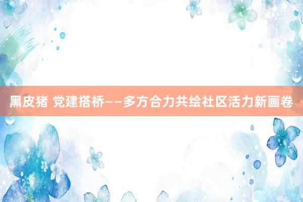 黑皮猪 党建搭桥——多方合力共绘社区活力新画卷