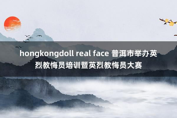 hongkongdoll real face 普洱市举办英烈教悔员培训暨英烈教悔员大赛