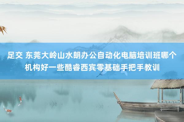 足交 东莞大岭山水朗办公自动化电脑培训班哪个机构好一些酷睿西宾零基础手把手教训