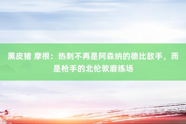 黑皮猪 摩根：热刺不再是阿森纳的德比敌手，而是枪手的北伦敦磨练场