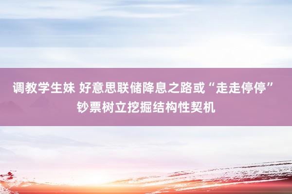 调教学生妹 好意思联储降息之路或“走走停停” 钞票树立挖掘结构性契机