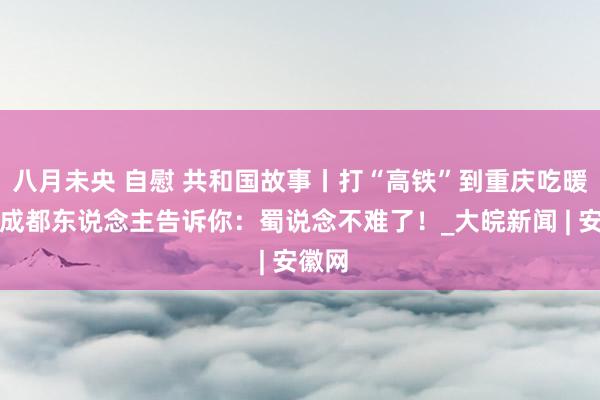 八月未央 自慰 共和国故事丨打“高铁”到重庆吃暖锅的成都东说念主告诉你：蜀说念不难了！_大皖新闻 | 安徽网