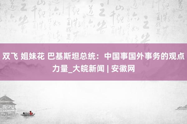 双飞 姐妹花 巴基斯坦总统：中国事国外事务的观点力量_大皖新闻 | 安徽网