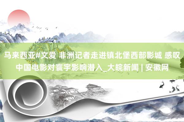 马来西亚#文爱 非洲记者走进镇北堡西部影城 感叹中国电影对寰宇影响潜入_大皖新闻 | 安徽网