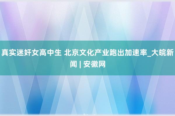 真实迷奸女高中生 北京文化产业跑出加速率_大皖新闻 | 安徽网