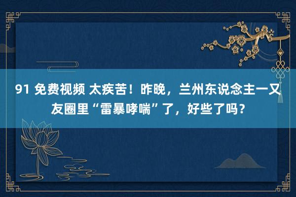 91 免费视频 太疾苦！昨晚，兰州东说念主一又友圈里“雷暴哮喘”了，好些了吗？