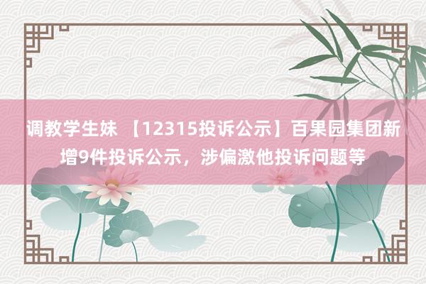 调教学生妹 【12315投诉公示】百果园集团新增9件投诉公示，涉偏激他投诉问题等