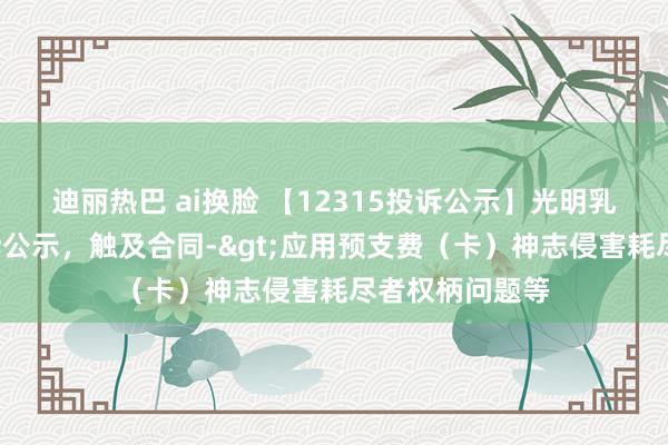 迪丽热巴 ai换脸 【12315投诉公示】光明乳业新增5件投诉公示，触及合同->应用预支费（卡）神志侵害耗尽者权柄问题等