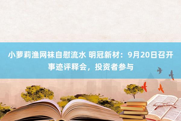 小萝莉渔网袜自慰流水 明冠新材：9月20日召开事迹评释会，投资者参与