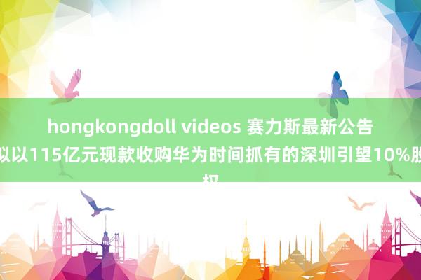 hongkongdoll videos 赛力斯最新公告：拟以115亿元现款收购华为时间抓有的深圳引望10%股权