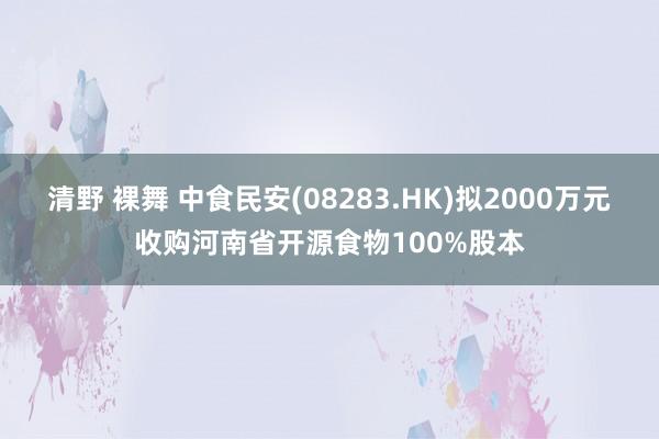 清野 裸舞 中食民安(08283.HK)拟2000万元收购河南省开源食物100%股本