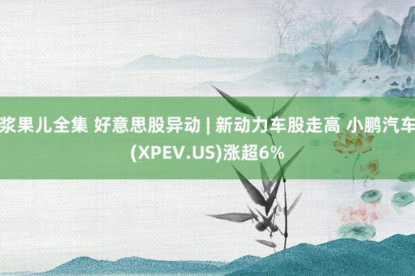 浆果儿全集 好意思股异动 | 新动力车股走高 小鹏汽车(XPEV.US)涨超6%