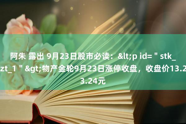 阿朱 露出 9月23日股市必读：<p id=＂stk_yd_zt_1＂>物产金轮9月23日涨停收盘，收盘价13.24元