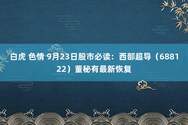 白虎 色情 9月23日股市必读：西部超导（688122）董秘有最新恢复