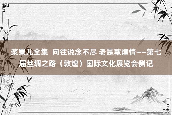 浆果儿全集  向往说念不尽 老是敦煌情——第七届丝绸之路（敦煌）国际文化展览会侧记