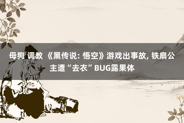 母狗 调教 《黑传说: 悟空》游戏出事故， 铁扇公主遭“去衣”BUG露果体