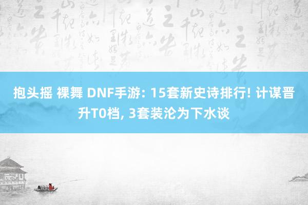 抱头摇 裸舞 DNF手游: 15套新史诗排行! 计谋晋升T0档， 3套装沦为下水谈