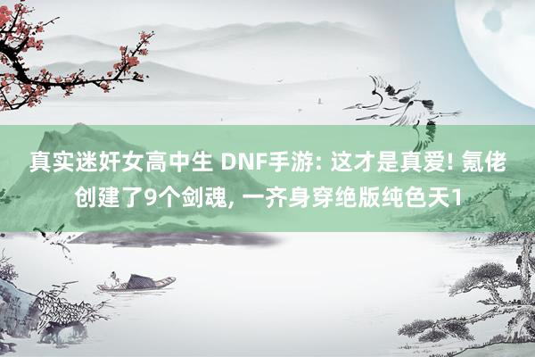 真实迷奸女高中生 DNF手游: 这才是真爱! 氪佬创建了9个剑魂， 一齐身穿绝版纯色天1