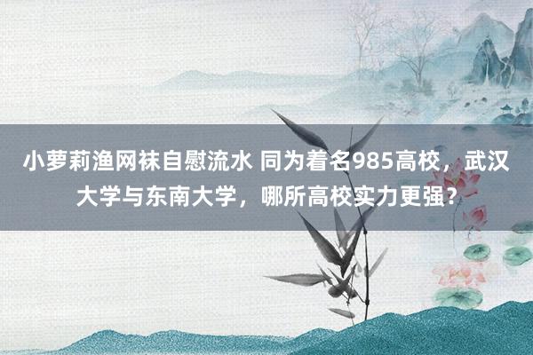 小萝莉渔网袜自慰流水 同为着名985高校，武汉大学与东南大学，哪所高校实力更强？