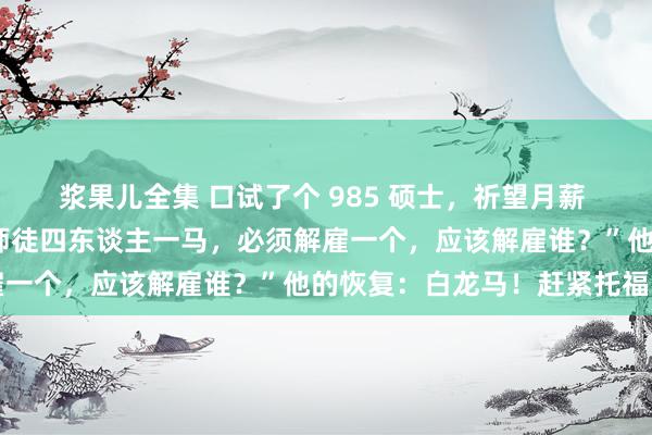 浆果儿全集 口试了个 985 硕士，祈望月薪 7万，雇主问他：“唐僧师徒四东谈主一马，必须解雇一个，应该解雇谁？”他的恢复：白龙马！赶紧托福了