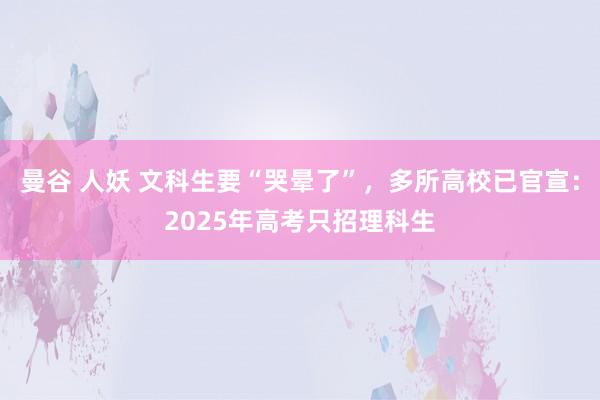 曼谷 人妖 文科生要“哭晕了”，多所高校已官宣：2025年高考只招理科生