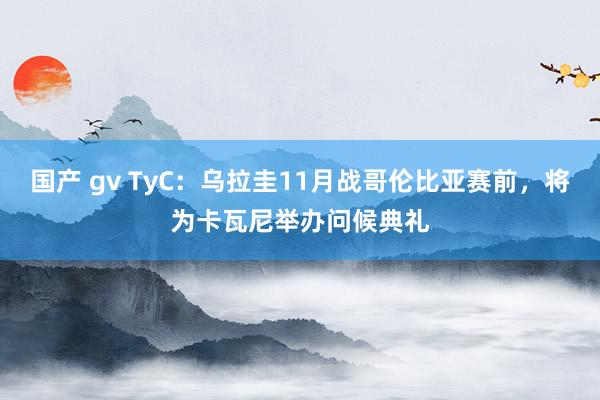 国产 gv TyC：乌拉圭11月战哥伦比亚赛前，将为卡瓦尼举办问候典礼