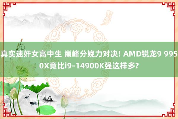 真实迷奸女高中生 巅峰分娩力对决! AMD锐龙9 9950X竟比i9-14900K强这样多?