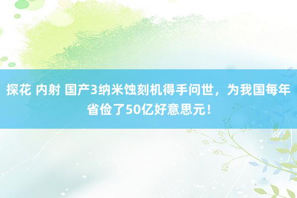 探花 内射 国产3纳米蚀刻机得手问世，为我国每年省俭了50亿好意思元！