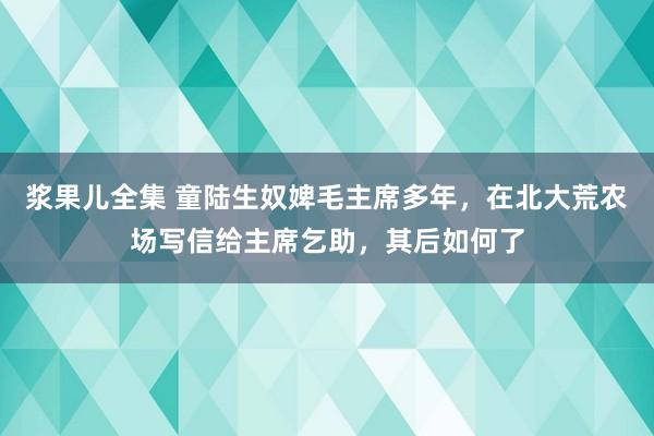 浆果儿全集 童陆生奴婢毛主席多年，在北大荒农场写信给主席乞助，其后如何了