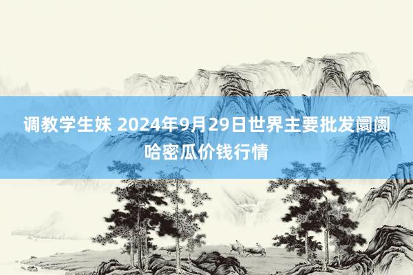 调教学生妹 2024年9月29日世界主要批发阛阓哈密瓜价钱行情