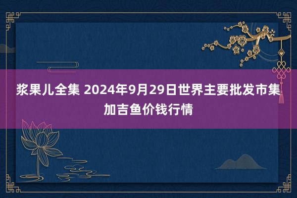 浆果儿全集 2024年9月29日世界主要批发市集加吉鱼价钱行情