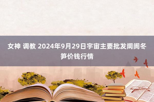 女神 调教 2024年9月29日宇宙主要批发阛阓冬笋价钱行情