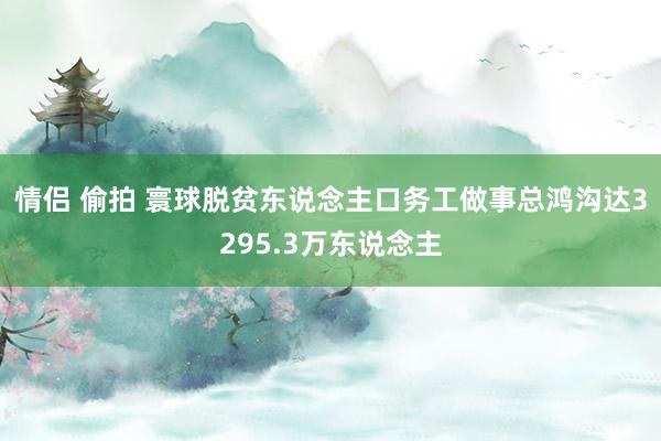 情侣 偷拍 寰球脱贫东说念主口务工做事总鸿沟达3295.3万东说念主