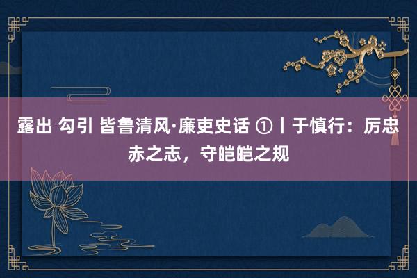 露出 勾引 皆鲁清风·廉吏史话 ①丨于慎行：厉忠赤之志，守皑皑之规