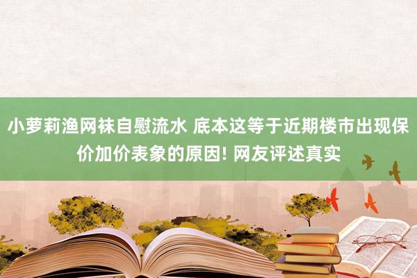 小萝莉渔网袜自慰流水 底本这等于近期楼市出现保价加价表象的原因! 网友评述真实