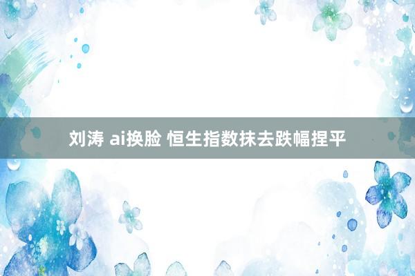 刘涛 ai换脸 恒生指数抹去跌幅捏平