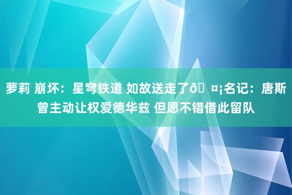 萝莉 崩坏：星穹铁道 如故送走了🤡名记：唐斯曾主动让权爱德华兹 但愿不错借此留队