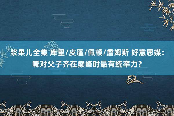 浆果儿全集 库里/皮蓬/佩顿/詹姆斯 好意思媒：哪对父子齐在巅峰时最有统率力？