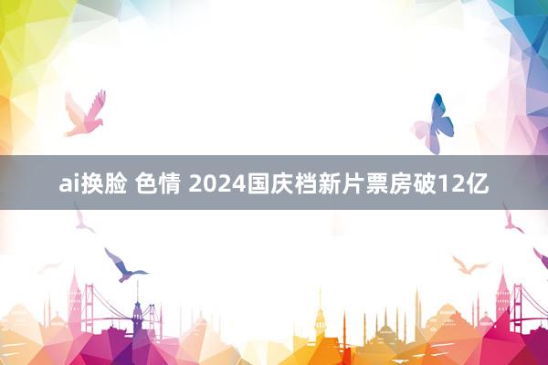 ai换脸 色情 2024国庆档新片票房破12亿