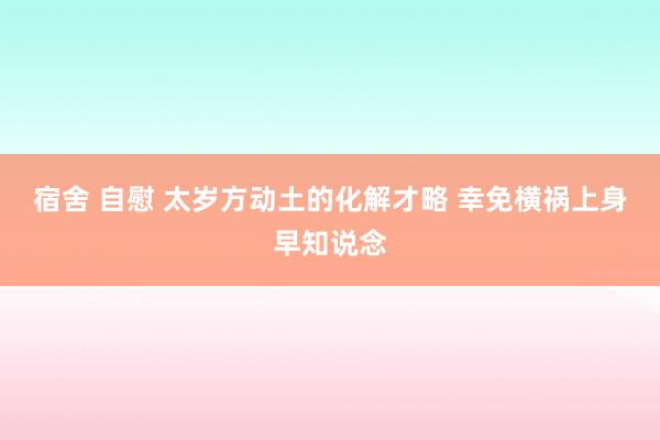 宿舍 自慰 太岁方动土的化解才略 幸免横祸上身早知说念