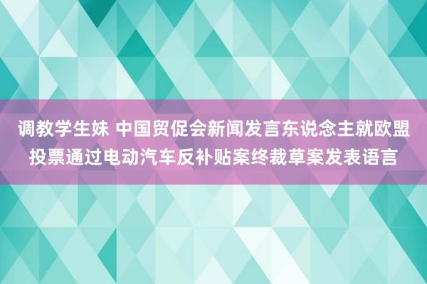 调教学生妹 中国贸促会新闻发言东说念主就欧盟投票通过电动汽车反补贴案终裁草案发表语言