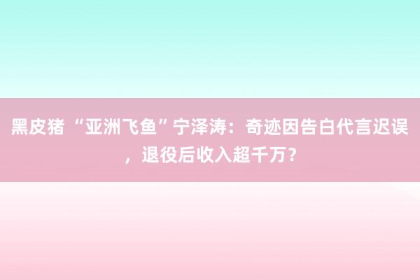 黑皮猪 “亚洲飞鱼”宁泽涛：奇迹因告白代言迟误，退役后收入超千万？