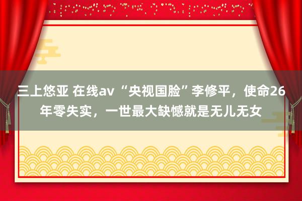 三上悠亚 在线av “央视国脸”李修平，使命26年零失实，一世最大缺憾就是无儿无女