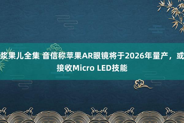 浆果儿全集 音信称苹果AR眼镜将于2026年量产，或接收Micro LED技能