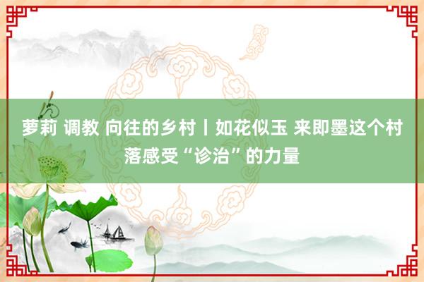 萝莉 调教 向往的乡村丨如花似玉 来即墨这个村落感受“诊治”的力量