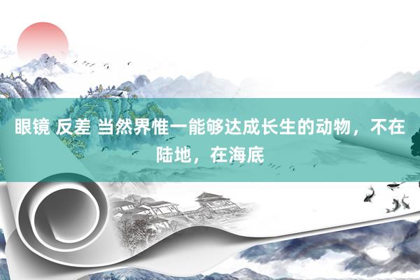 眼镜 反差 当然界惟一能够达成长生的动物，不在陆地，在海底