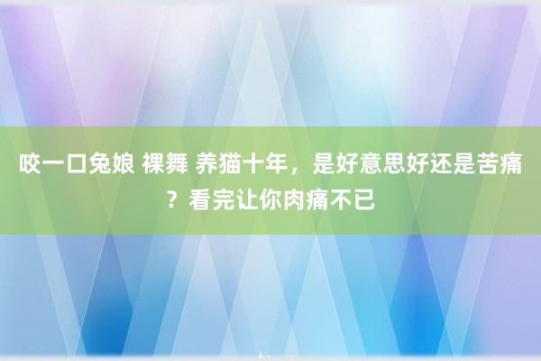 咬一口兔娘 裸舞 养猫十年，是好意思好还是苦痛？看完让你肉痛不已