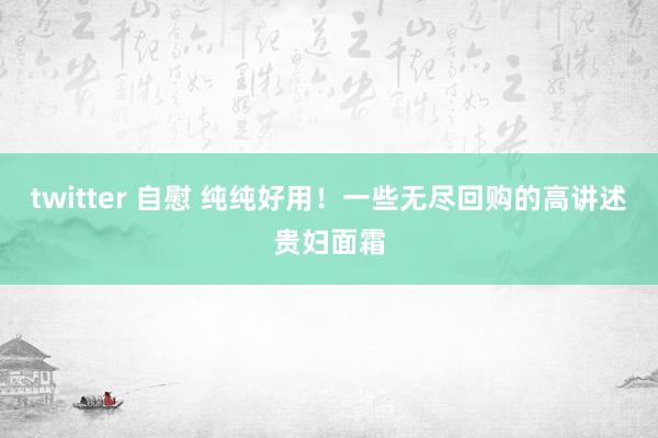 twitter 自慰 纯纯好用！一些无尽回购的高讲述贵妇面霜