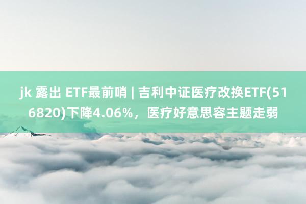 jk 露出 ETF最前哨 | 吉利中证医疗改换ETF(516820)下降4.06%，医疗好意思容主题走弱