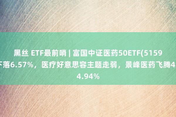 黑丝 ETF最前哨 | 富国中证医药50ETF(515950)下落6.57%，医疗好意思容主题走弱，景峰医药飞腾4.94%